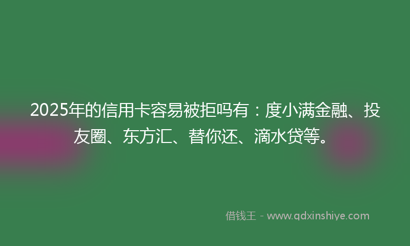 2025年的信用卡容易被拒吗有：度小满金融、投友圈、东方汇、替你还、滴水贷等。