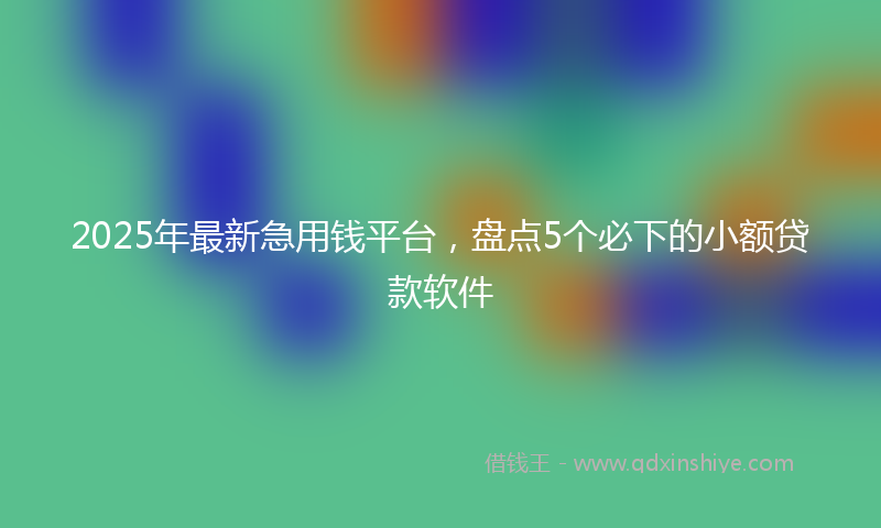 2025年最新急用钱平台，盘点5个必下的小额贷款软件