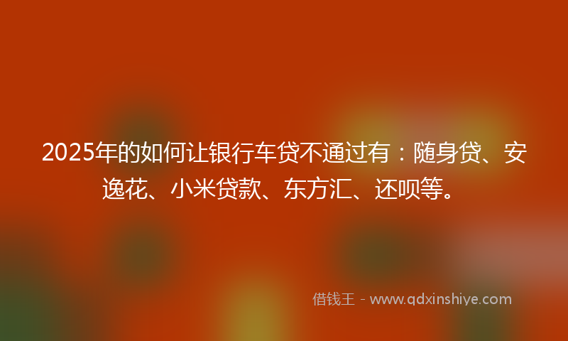 2025年的如何让银行车贷不通过有：随身贷、安逸花、小米贷款、东方汇、还呗等。