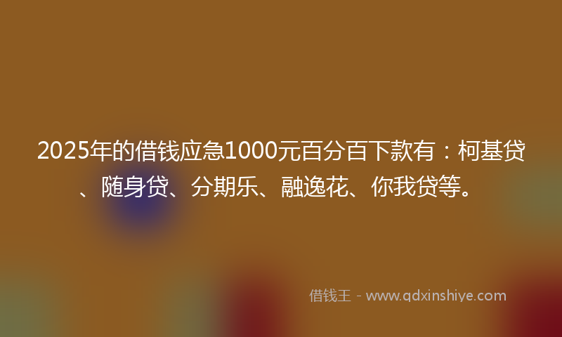 2025年的借钱应急1000元百分百下款有：柯基贷、随身贷、分期乐、融逸花、你我贷等。