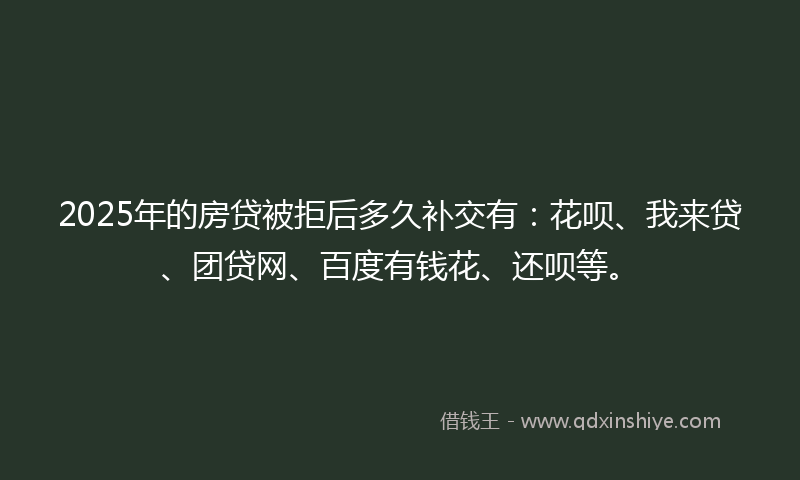 2025年的房贷被拒后多久补交有：花呗、我来贷、团贷网、百度有钱花、还呗等。