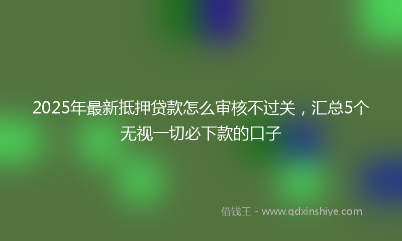 2025年最新抵押贷款怎么审核不过关，汇总5个无视一切必下款的口子