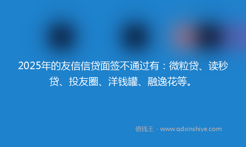 2025年的友信信贷面签不通过有：微粒贷、读秒贷、投友圈、洋钱罐、融逸花等。