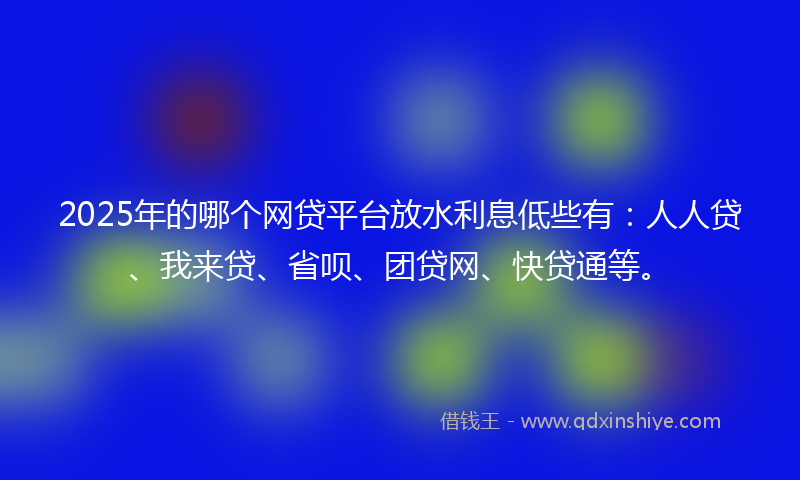 2025年的哪个网贷平台放水利息低些有：人人贷、我来贷、省呗、团贷网、快贷通等。