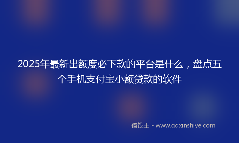 2025年最新出额度必下款的平台是什么，盘点五个手机支付宝小额贷款的软件
