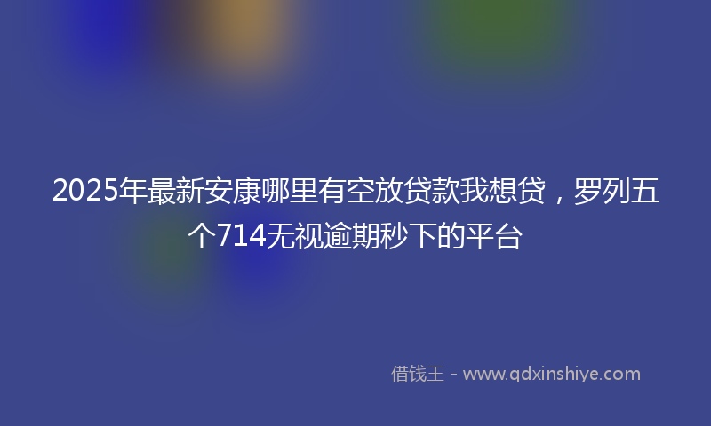 2025年最新安康哪里有空放贷款我想贷，罗列五个714无视逾期秒下的平台