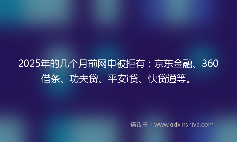 2025年的几个月前网申被拒有：京东金融、360借条、功夫贷、平安i贷、快贷通等。