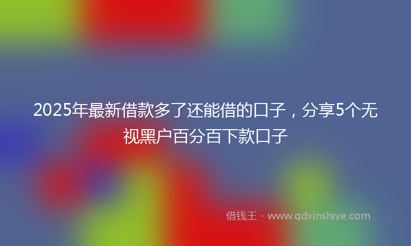 2025年最新借款多了还能借的口子，分享5个无视黑户百分百下款口子