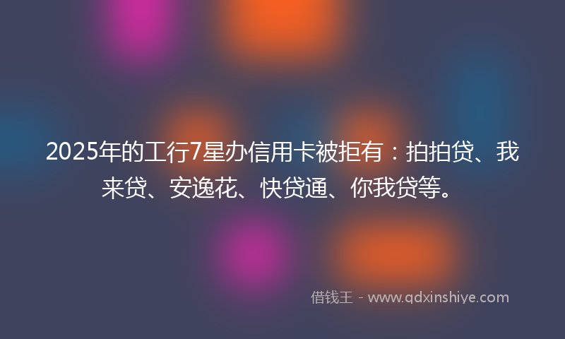 2025年的工行7星办信用卡被拒有：拍拍贷、我来贷、安逸花、快贷通、你我贷等。