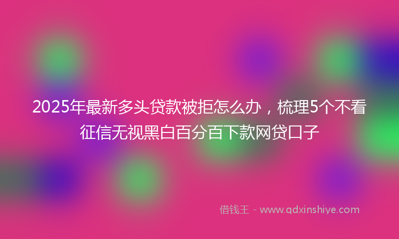 2025年最新多头贷款被拒怎么办，梳理5个不看征信无视黑白百分百下款网贷口子
