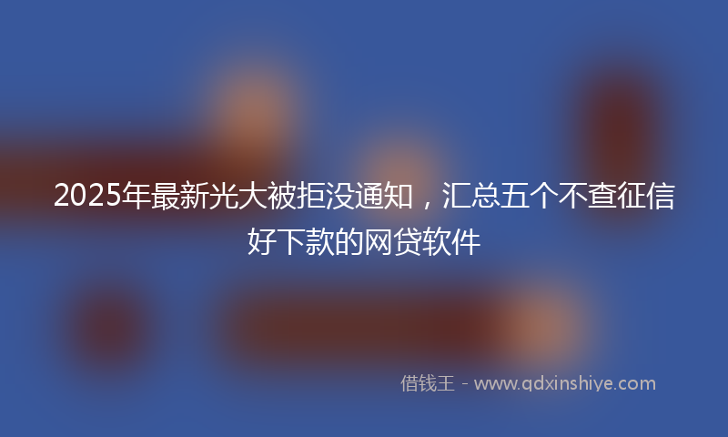 2025年最新光大被拒没通知，汇总五个不查征信好下款的网贷软件
