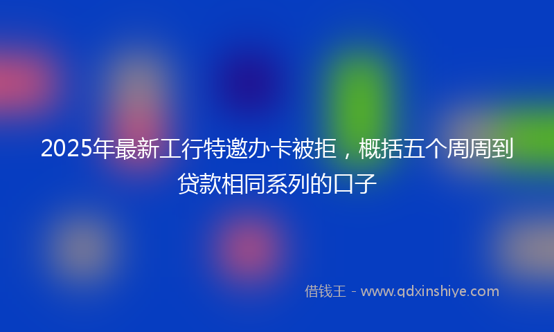 2025年最新工行特邀办卡被拒，概括五个周周到贷款相同系列的口子