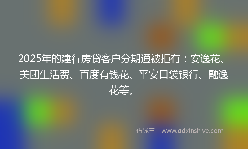 2025年的建行房贷客户分期通被拒有：安逸花、美团生活费、百度有钱花、平安口袋银行、融逸花等。
