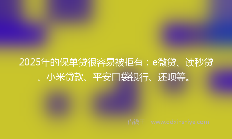 2025年的保单贷很容易被拒有：e微贷、读秒贷、小米贷款、平安口袋银行、还呗等。