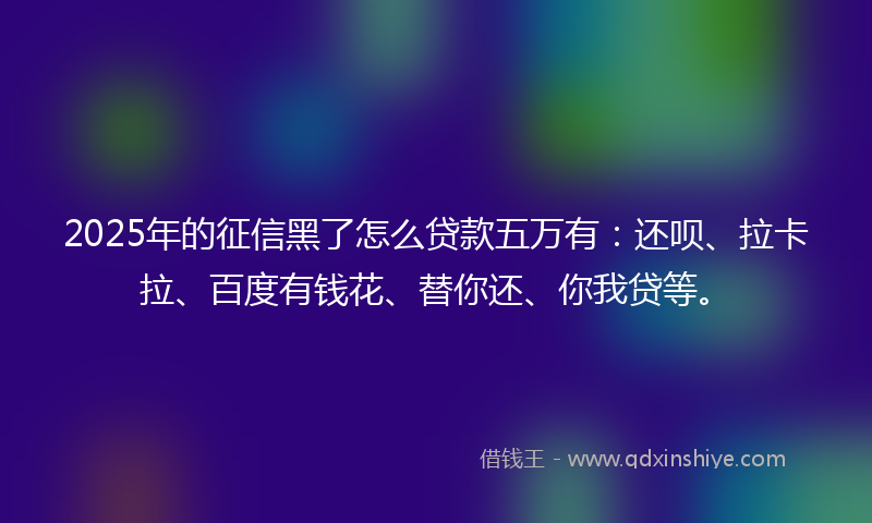 2025年的征信黑了怎么贷款五万有：还呗、拉卡拉、百度有钱花、替你还、你我贷等。