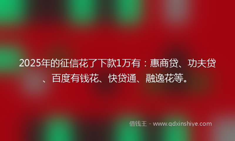 2025年的征信花了下款1万有：惠商贷、功夫贷、百度有钱花、快贷通、融逸花等。
