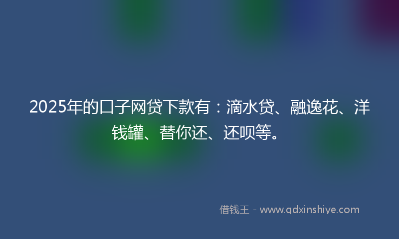 2025年的口子网贷下款有：滴水贷、融逸花、洋钱罐、替你还、还呗等。