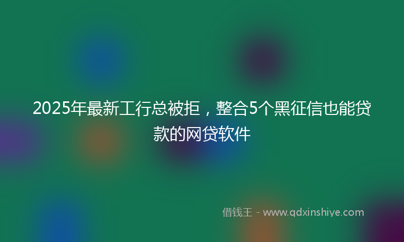 2025年最新工行总被拒，整合5个黑征信也能贷款的网贷软件