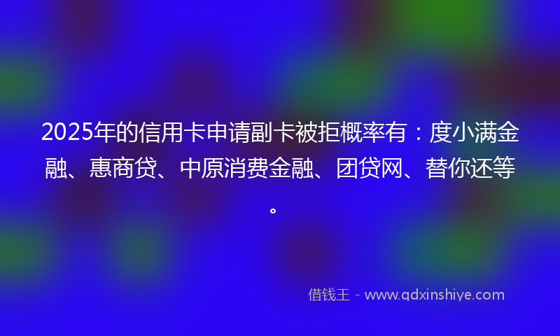 2025年的信用卡申请副卡被拒概率有：度小满金融、惠商贷、中原消费金融、团贷网、替你还等。