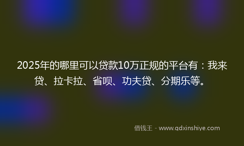 2025年的哪里可以贷款10万正规的平台有：我来贷、拉卡拉、省呗、功夫贷、分期乐等。