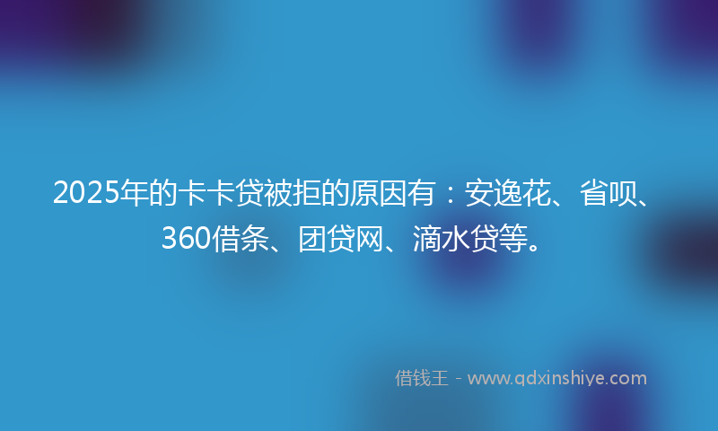 2025年的卡卡贷被拒的原因有：安逸花、省呗、360借条、团贷网、滴水贷等。