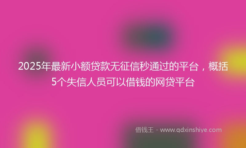 2025年最新小额贷款无征信秒通过的平台，概括5个失信人员可以借钱的网贷平台