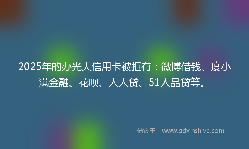 2025年的办光大信用卡被拒有：微博借钱、度小满金融、花呗、人人贷、51人品贷等。