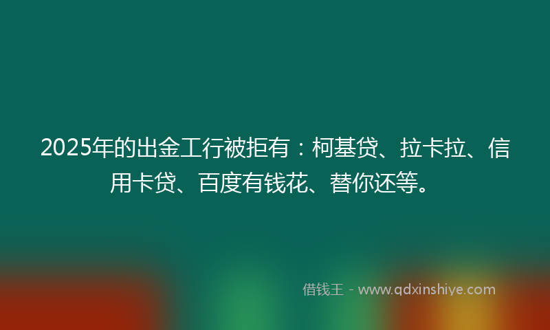 2025年的出金工行被拒有：柯基贷、拉卡拉、信用卡贷、百度有钱花、替你还等。