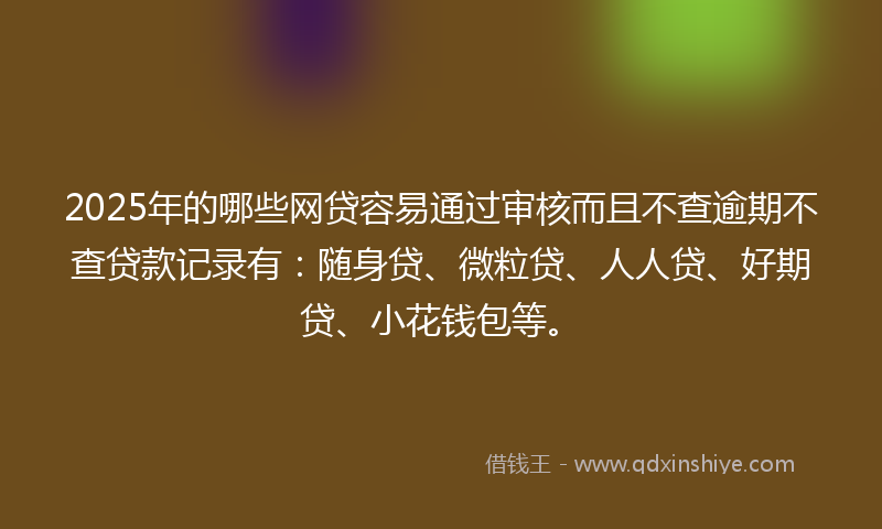 2025年的哪些网贷容易通过审核而且不查逾期不查贷款记录有：随身贷、微粒贷、人人贷、好期贷、小花钱包等。