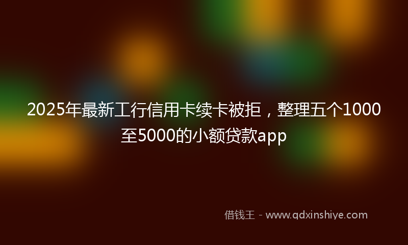 2025年最新工行信用卡续卡被拒，整理五个1000至5000的小额贷款app
