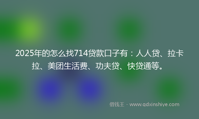 2025年的怎么找714贷款口子有：人人贷、拉卡拉、美团生活费、功夫贷、快贷通等。