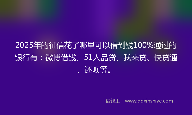 2025年的征信花了哪里可以借到钱100%通过的银行有：微博借钱、51人品贷、我来贷、快贷通、还呗等。