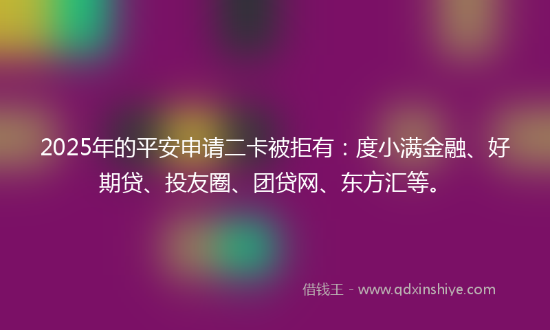 2025年的平安申请二卡被拒有：度小满金融、好期贷、投友圈、团贷网、东方汇等。
