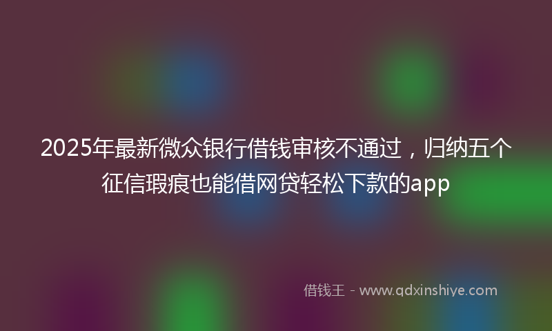 2025年最新微众银行借钱审核不通过，归纳五个征信瑕疵也能借网贷轻松下款的app