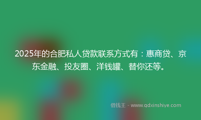 2025年的合肥私人贷款联系方式有：惠商贷、京东金融、投友圈、洋钱罐、替你还等。