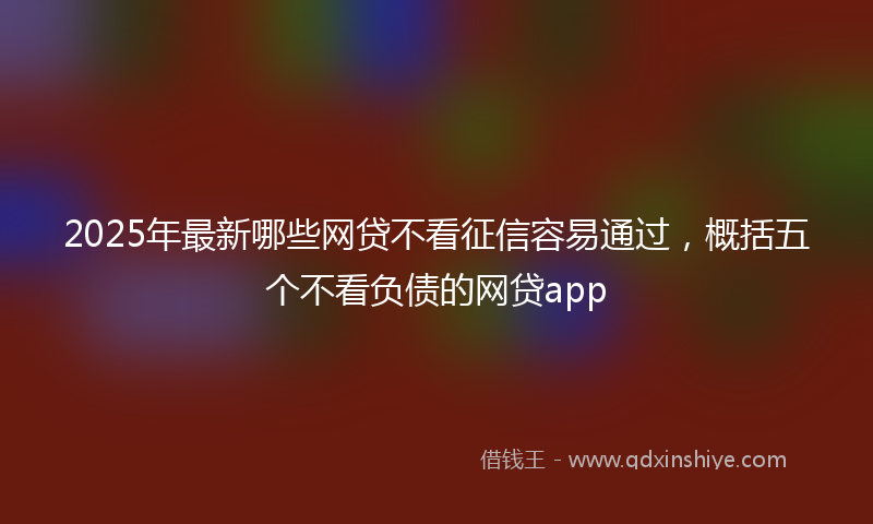 2025年最新哪些网贷不看征信容易通过，概括五个不看负债的网贷app