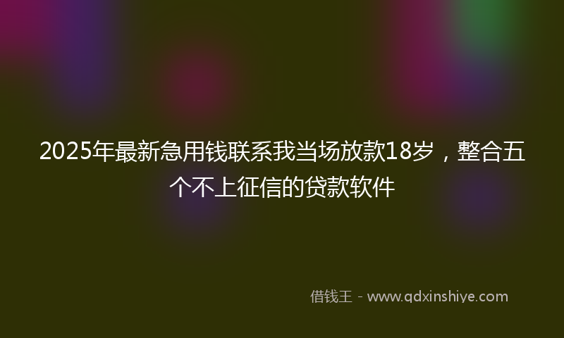 2025年最新急用钱联系我当场放款18岁，整合五个不上征信的贷款软件