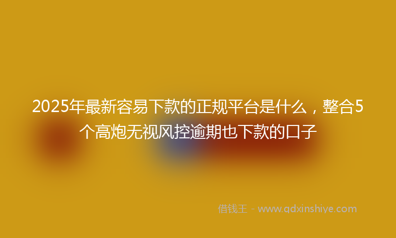 2025年最新容易下款的正规平台是什么，整合5个高炮无视风控逾期也下款的口子