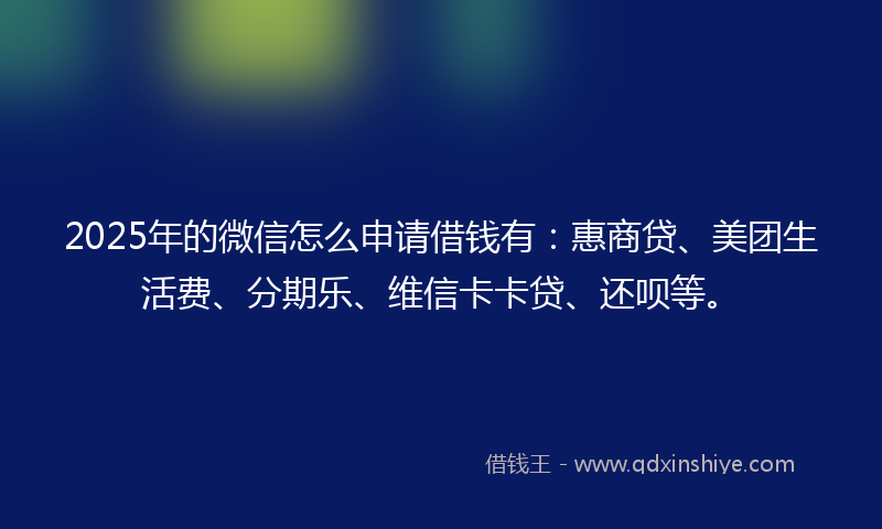 2025年的微信怎么申请借钱有：惠商贷、美团生活费、分期乐、维信卡卡贷、还呗等。