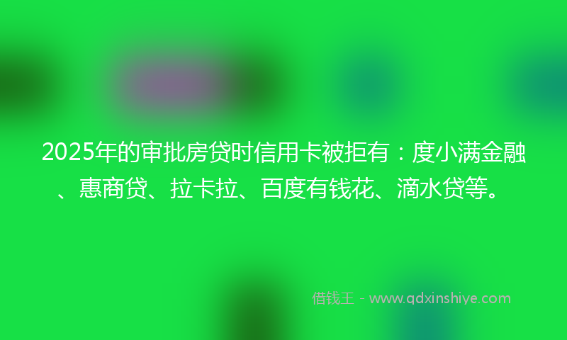 2025年的审批房贷时信用卡被拒有：度小满金融、惠商贷、拉卡拉、百度有钱花、滴水贷等。