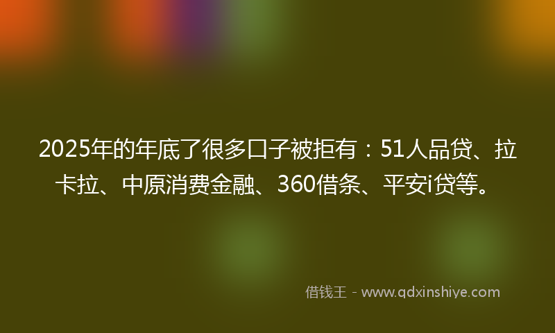2025年的年底了很多口子被拒有：51人品贷、拉卡拉、中原消费金融、360借条、平安i贷等。