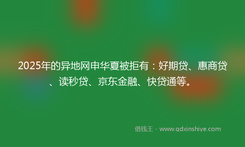 2025年的异地网申华夏被拒有：好期贷、惠商贷、读秒贷、京东金融、快贷通等。
