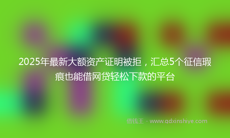 2025年最新大额资产证明被拒，汇总5个征信瑕疵也能借网贷轻松下款的平台