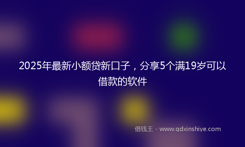 2025年最新小额贷新口子，分享5个满19岁可以借款的软件