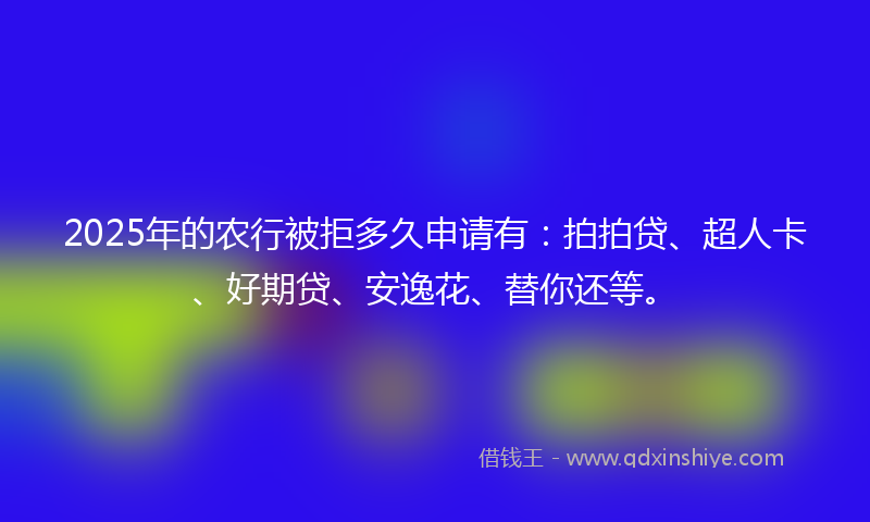 2025年的农行被拒多久申请有：拍拍贷、超人卡、好期贷、安逸花、替你还等。
