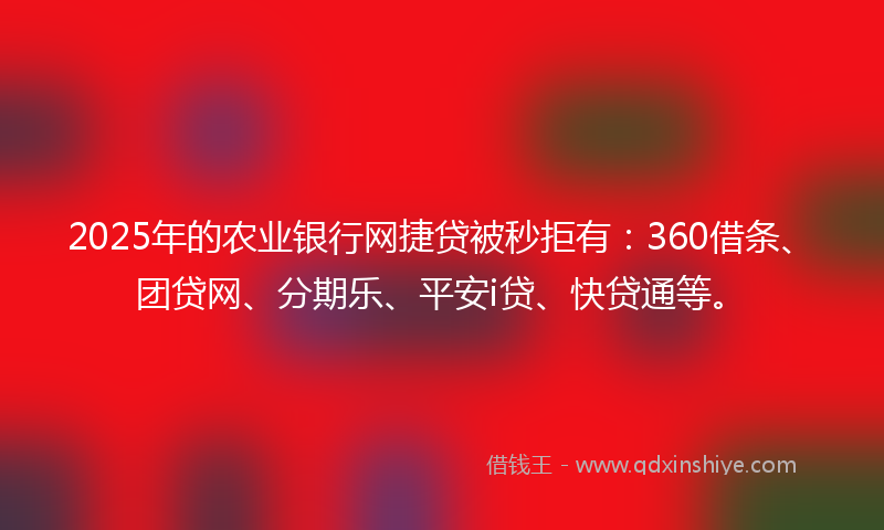 2025年的农业银行网捷贷被秒拒有：360借条、团贷网、分期乐、平安i贷、快贷通等。