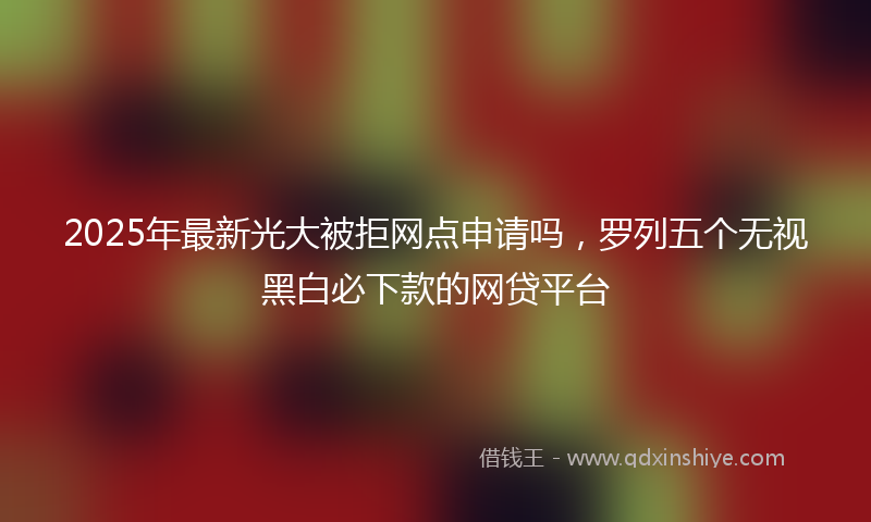 2025年最新光大被拒网点申请吗，罗列五个无视黑白必下款的网贷平台