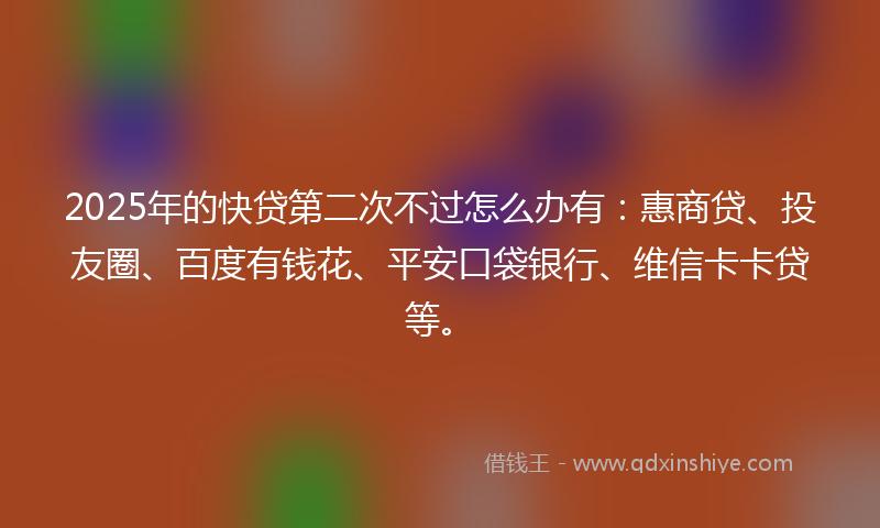 2025年的快贷第二次不过怎么办有：惠商贷、投友圈、百度有钱花、平安口袋银行、维信卡卡贷等。