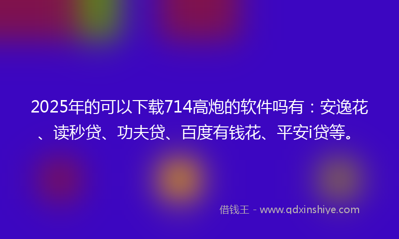 2025年的可以下载714高炮的软件吗有：安逸花、读秒贷、功夫贷、百度有钱花、平安i贷等。