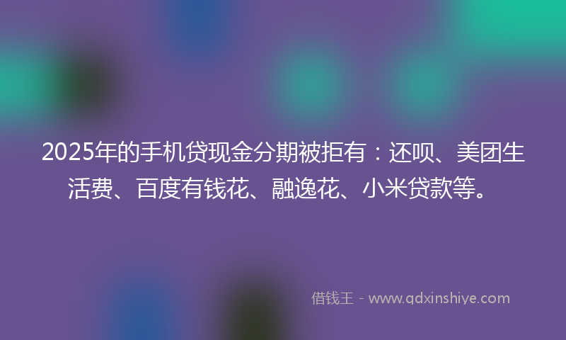 2025年的手机贷现金分期被拒有：还呗、美团生活费、百度有钱花、融逸花、小米贷款等。